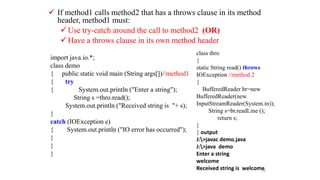  If method1 calls method2 that has a throws clause in its method
header, method1 must:
 Use try-catch around the call to method2 (OR)
 Have a throws clause in its own method header
76
class thro
{
static String read() throws
IOException //method 2
{
BufferedReader br=new
BufferedReader(new
InputStreamReader(System.in));
String s=br.readLine ();
return s;
}
} output
J:>javac demo.java
J:>java demo
Enter a string
welcome
Received string is welcome
import java.io.*;
class demo
{ public static void main (String args[])//method1
{ try
{ System.out.println ("Enter a string");
String s =thro.read();
System.out.println ("Received string is "+ s);
}
catch (IOException e)
{ System.out.println ("IO error has occurred");
}
}
}
 