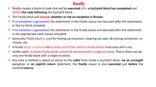 finally
 finally creates a block of code that will be executed after a try/catch block has completed and
before the code following the try/catch block.
 The finally block will execute whether or not an exception is thrown.
 If no exception is generated, the statements in the finally clause are executed after the statements
in the try block complete
 if an exception is generated, the statements in the finally clause are executed after the statements
in the appropriate catch clause complete
 Generally, finally block is used for freeing up resources, cleaning up code, db closing connection, io
stream, etc.
 A finally block is optional but at least one of the catch or finally blocks must exist with a try.
 Unlike catch, multiple finally blocks cannot be declared with a single try block. That is there can be
only one finally block with a single try block.
 Any time a method is about to return to the caller from inside a try/catch block, via an uncaught
exception or an explicit return statement, the finally clause is also executed just before the
method returns.
 