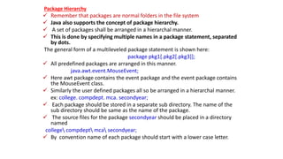 Package Hierarchy
 Remember that packages are normal folders in the file system
 Java also supports the concept of package hierarchy.
 A set of packages shall be arranged in a hierarchal manner.
 This is done by specifying multiple names in a package statement, separated
by dots.
The general form of a multileveled package statement is shown here:
package pkg1[.pkg2[.pkg3]];
 All predefined packages are arranged in this manner.
java.awt.event.MouseEvent;
 Here awt package contains the event package and the event package contains
the MouseEvent class.
 Similarly the user defined packages all so be arranged in a hierarchal manner.
ex: college. compdept. mca. secondyear;
 Each package should be stored in a separate sub directory. The name of the
sub directory should be same as the name of the package.
 The source files for the package secondyear should be placed in a directory
named
college compdept mca secondyear;
 By convention name of each package should start with a lower case letter.
 