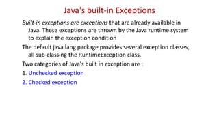 Java's built-in Exceptions
Built-in exceptions are exceptions that are already available in
Java. These exceptions are thrown by the Java runtime system
to explain the exception condition
The default java.lang package provides several exception classes,
all sub-classing the RuntimeException class.
Two categories of Java's built in exception are :
1. Unchecked exception
2. Checked exception
 