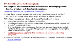 1.Unchecked Exceptions (RunTimeException) :
The exceptions which are not checked by the compiler whether programmer
handling or not ,are called unchecked exceptions.
Unchecked exceptions are not checked at compile time.
It means if your program is throwing an unchecked exception and even if you didn’t
handle/declare that exception, the program won’t give a compilation error.
All Unchecked exceptions are direct sub classes of RuntimeException class.
 Unchecked Exceptions are unchecked by compiler.
 If Unchecked exception is caught then exception handling code will be executed and
program’s execution continues.
 If Unchecked exception is not caught then java interpreter will provide the default
handler. But in this case execution of the program will be stopped by displaying the
name of the exceptions object.
 RuntimeException, Error and their subclasses are known as unchecked
exceptions.
 The most Common examples are ArrayIndexOutOfBoundException, NUllPointerException
,ClassCastException
 