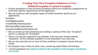 Creating Your Own Exception Subclasses or User
Defined Exception or custom Exception
 Custom exceptions in Java are those exceptions which are created by a programmer to
meet their specific requirements of the application.
 We can create our own exception types to handle situations specific to our
applications.
Examples:
InvalidAgeException
InvalidRollNumberexception
MarksOutOfBoundsException
UnauthorizedRequestException etc
 We can create our own exceptions by creating a subclass of the class “Exception”
which is a subclass of “Throwable”.
 There is no need to implement any methods, since our class already extends
“Exception”, all the methods available in it are accessible in our class also.
 We can also override one or more of these methods in exception classes that you
create.
 An exception class is like any other class, containing useful fields and methods.
 Custom exceptions are used to customize the exceptions and messages according to
user needs.
 