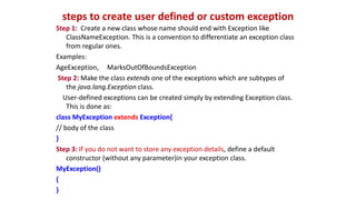steps to create user defined or custom exception
Step 1: Create a new class whose name should end with Exception like
ClassNameException. This is a convention to differentiate an exception class
from regular ones.
Examples:
AgeException, MarksOutOfBoundsException
Step 2: Make the class extends one of the exceptions which are subtypes of
the java.lang.Exception class.
User-defined exceptions can be created simply by extending Exception class.
This is done as:
class MyException extends Exception{
// body of the class
}
Step 3: If you do not want to store any exception details, define a default
constructor (without any parameter)in your exception class.
MyException()
{
}
 