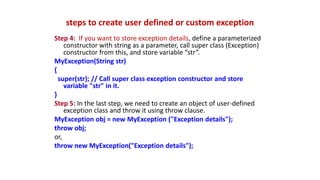 steps to create user defined or custom exception
Step 4: If you want to store exception details, define a parameterized
constructor with string as a parameter, call super class (Exception)
constructor from this, and store variable “str”.
MyException(String str)
{
super(str); // Call super class exception constructor and store
variable "str" in it.
}
Step 5: In the last step, we need to create an object of user-defined
exception class and throw it using throw clause.
MyException obj = new MyException ("Exception details");
throw obj;
or,
throw new MyException("Exception details");
 