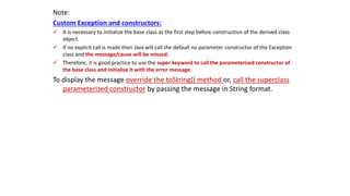 Note:
Custom Exception and constructors:
 It is necessary to initialize the base class as the first step before construction of the derived class
object.
 If no explicit call is made then Java will call the default no parameter constructor of the Exception
class and the message/cause will be missed.
 Therefore, it is good practice to use the super keyword to call the parameterized constructor of
the base class and initialize it with the error message.
To display the message override the toString() method or, call the superclass
parameterized constructor by passing the message in String format.
 