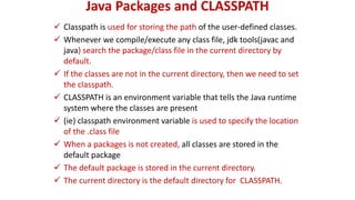 Java Packages and CLASSPATH
 Classpath is used for storing the path of the user-defined classes.
 Whenever we compile/execute any class file, jdk tools(javac and
java) search the package/class file in the current directory by
default.
 If the classes are not in the current directory, then we need to set
the classpath.
 CLASSPATH is an environment variable that tells the Java runtime
system where the classes are present
 (ie) classpath environment variable is used to specify the location
of the .class file
 When a packages is not created, all classes are stored in the
default package
 The default package is stored in the current directory.
 The current directory is the default directory for CLASSPATH.
 