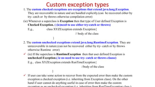 Custom exception types
1. The custom checked exceptions are exceptions that extend java.lang.Exception.
They are recoverable in nature and are handled explicitly.(can be recovered either by
try- catch or by throws otherwise compilation error)
(ie) Whenever a superclass is Exception then that type of User defined Exception is
Checked Exception. ( (ie)need to use either try-catch or throws)
E.g., class XYZException extends Exception{
// body of the class
}
2. The custom unchecked exceptions extend java.lang.RuntimeException. They are
unrecoverable in nature.(can not be recovered either by try- catch or by throws
otherwise Runtime error)
 (ie) If the superclass is RuntimeException then that user defined Exception is
unchecked Exception.( ie no need to use try- catch or throws clause)
E.g., class XYZException extends RunTimeException{
//body of the class
}
 If user can take some action to recover from the expected error then make the custom
exception a checked exception (i.e. inheriting from Exception class). On the other
hand if user cannot do anything useful in case of error then make the custom
 