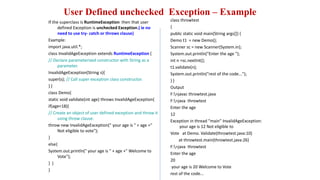 User Defined unchecked Exception – Example
If the superclass is RuntimeException then that user
defined Exception is unchecked Exception.( ie no
need to use try- catch or throws clause)
Example:
import java.util.*;
class InvalidAgeException extends RuntimeException {
// Declare parameterized constructor with String as a
parameter.
InvalidAgeException(String s){
super(s); // Call super exception class constructor.
} }
class Demo{
static void validate(int age) throws InvalidAgeException{
if(age<18){
// Create an object of user defined exception and throw it
using throw clause.
throw new InvalidAgeException(" your age is " + age +"
Not eligible to vote");
}
else{
System.out.println(" your age is " + age +" Welcome to
Vote");
} }
}
class throwtest
{
public static void main(String args[]) {
Demo t1 = new Demo();
Scanner sc = new Scanner(System.in);
System.out.println("Enter the age ");
int n =sc.nextInt();
t1.validate(n);
System.out.println("rest of the code...");
} }
Output
F:>javac throwtest.java
F:>java throwtest
Enter the age
12
Exception in thread "main" InvalidAgeException:
your age is 12 Not eligible to
Vote at Demo. Validate(throwtest.java:10)
at throwtest.main(throwtest.java:26)
F:>java throwtest
Enter the age
20
your age is 20 Welcome to Vote
rest of the code...
 