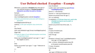 User Defined checked Exception – Example
Whenever a superclass is Exception then that type of
User defined Exception is Checked Exception. (
(ie)need to use either try-catch or throws)
Example:
import java.util.*;
class InvalidAgeException extends Exception {
// Declare parameterized constructor with String as a
parameter.
InvalidAgeException(String s){
super(s); // Call super exception class constructor.
} }
class Demo{
static void validate(int age) throws InvalidAgeException{
if(age<18){
// Create an object of user defined exception and throw
it using throw clause.
throw new InvalidAgeException(" your age is " + age +"
Not eligible to vote");
}
else{
System.out.println(" your age is " + age +" Welcome to
Vote");
} }
}
class throwtest2
{ public static void main(String args[]) throws
InvalidAgeException {
Demo t1 = new Demo();
Scanner sc = new Scanner(System.in);
System.out.println("Enter the age ");
int n =sc.nextInt();
t1.validate(n); // if throws clause not used in the
//main(), we have to use try catch or
//t.validate(n)
System.out.println("rest of the code...");
} }
Output
F:>javac throwtest.java
F:>java throwtest
Enter the age
12
Exception in thread "main" InvalidAgeException:
your age is 12 Not eligible to
Vote at Demo. Validate(throwtest.java:10)
at throwtest.main(throwtest.java:26)
F:>java throwtest
Enter the age
20
your age is 20 Welcome to Vote
 
