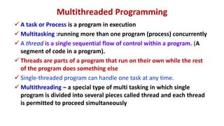 Multithreaded Programming
 A task or Process is a program in execution
 Multitasking :running more than one program (process) concurrently
 A thread is a single sequential flow of control within a program. (A
segment of code in a program).
 Threads are parts of a program that run on their own while the rest
of the program does something else
 Single-threaded program can handle one task at any time.
 Multithreading – a special type of multi tasking in which single
program is divided into several pieces called thread and each thread
is permitted to proceed simultaneously
 