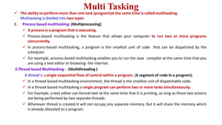 Multi Tasking
 The ability to perform more than one task (program)at the same time is called multitasking.
Multitasking is divided into two types
1. Process based multitasking: (Multiprocessing)
 A process is a program that is executing.
 Process-based multitasking is the feature that allows your computer to run two or more programs
concurrently.
 In process-based multitasking, a program is the smallest unit of code that can be dispatched by the
scheduler.
 For example, process-based multitasking enables you to run the Java compiler at the same time that you
are using a text editor or browsing the internet.
2.Thread based Multitasking : (Multithreading )
A thread is a single sequential flow of control within a program. (A segment of code in a program).
 In a thread-based multitasking environment, the thread is the smallest unit of dispatchable code.
 In a thread-based multitasking a single program can perform two or more tasks simultaneously.
 For Example, a text editor can format text at the same time that it is printing, as long as these two actions
are being performed by two separate threads.
 Whenever thread is created it will not occupy any separate memory. But it will share the memory which
is already allocated to a program.
 