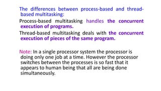 The differences between process-based and thread-
based multitasking:
Process-based multitasking handles the concurrent
execution of programs.
Thread-based multitasking deals with the concurrent
execution of pieces of the same program.
Note: In a single processor system the processor is
doing only one job at a time. However the processor
switches between the processes is so fast that it
appears to human being that all are being done
simultaneously.
 
