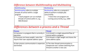 Difference between Multithreading and Multitasking
Differences between a process and a Thread
Multithreading Multitasking
Multithreading refers to multiple
threads of control within a single
program
each program can run multiple
threads of control within it, e.g.,
Web Browser
Multitasking refers to a computer's
ability to perform multiple jobs
concurrently
more than one program are
running concurrently, e.g., UNIX
Process Thread
1) A process is a program that is currently in
execution.
1) A thread is a single sequential flow of
control within a program
2) Processes are heavy weight tasks that
require their own separate address space
2) A thread is a light weight and shares the
same address space.
3) Inter process communication is expensive
and limited.
3) The inter thread communication is
inexpensive and context switching from
thread to another is low cost.
 