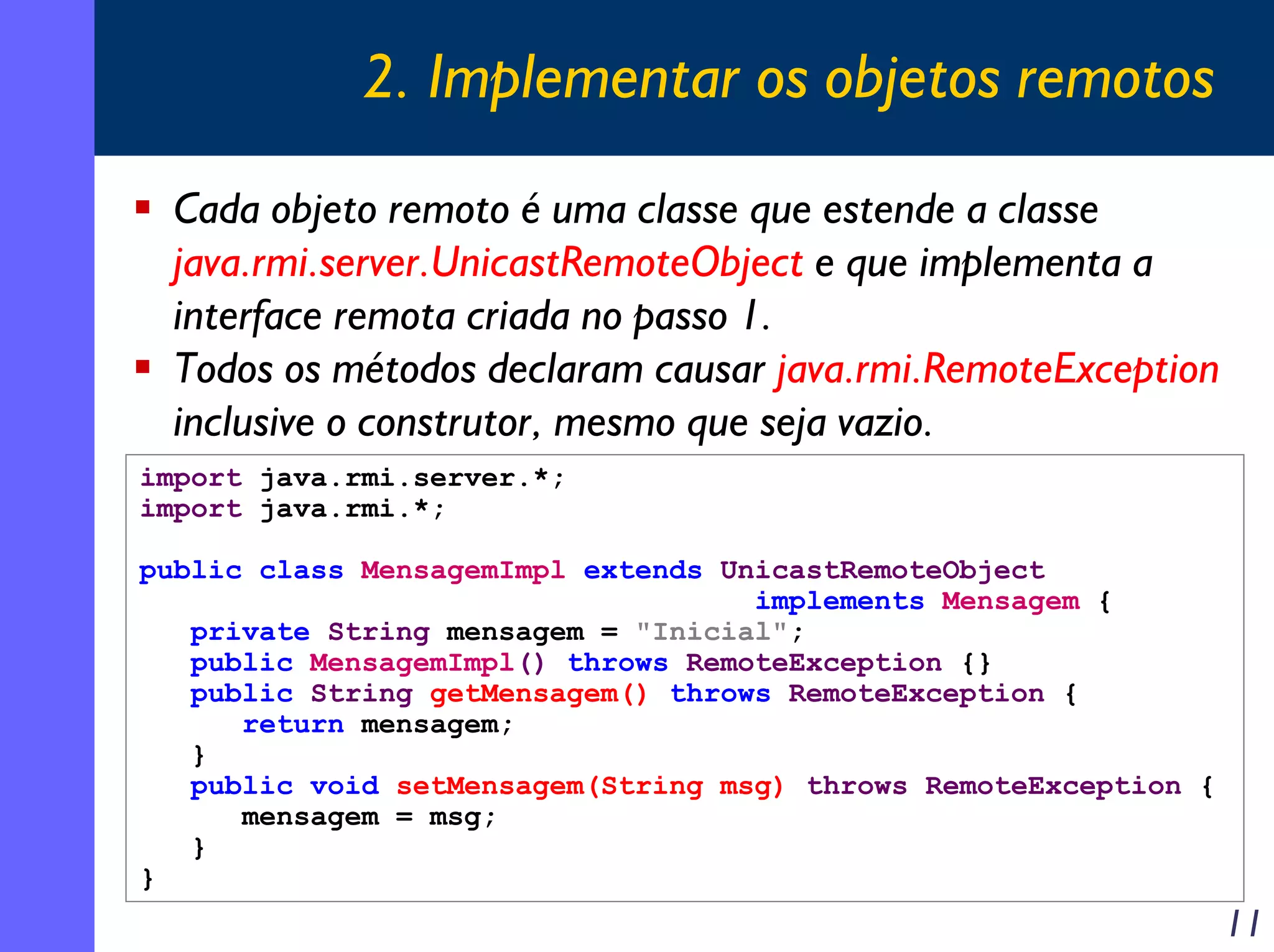2. Implementar os objetos remotos
Cada objeto remoto é uma classe que estende a classe
java.rmi.server.UnicastRemoteObject e que implementa a
interface remota criada no passo 1.
Todos os métodos declaram causar java.rmi.RemoteException
inclusive o construtor, mesmo que seja vazio.
import java.rmi.server.*;
import java.rmi.*;
public class MensagemImpl extends UnicastRemoteObject
implements Mensagem {
private String mensagem = "Inicial";
public MensagemImpl() throws RemoteException {}
public String getMensagem() throws RemoteException {
return mensagem;
}
public void setMensagem(String msg) throws RemoteException {
mensagem = msg;
}
}

11

 