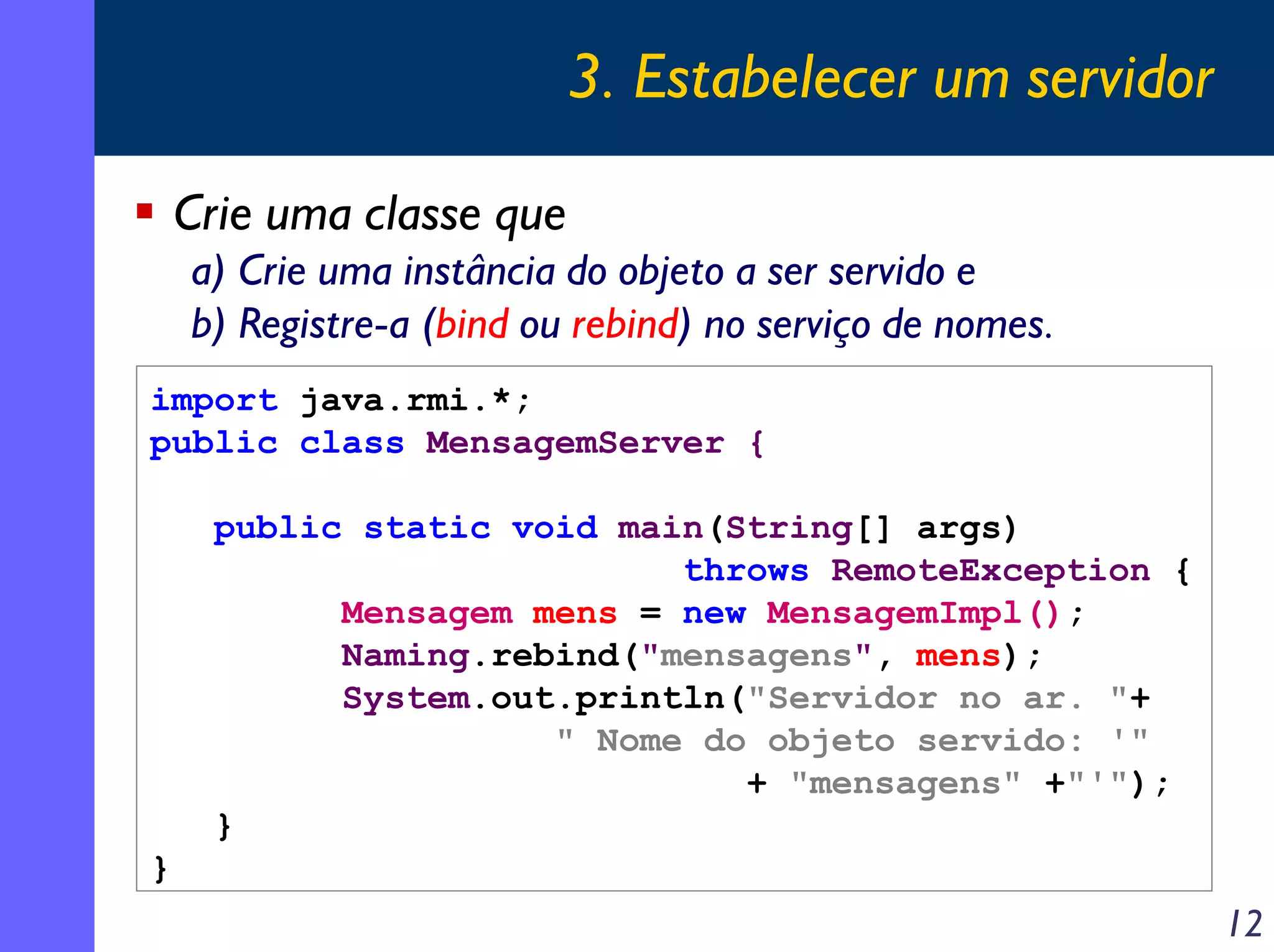 3. Estabelecer um servidor
Crie uma classe que
a) Crie uma instância do objeto a ser servido e
b) Registre-a (bind ou rebind) no serviço de nomes.
import java.rmi.*;
public class MensagemServer {
public static void main(String[] args)
throws RemoteException {
Mensagem mens = new MensagemImpl();
Naming.rebind("mensagens", mens);
System.out.println("Servidor no ar. "+
" Nome do objeto servido: '"
+ "mensagens" +"'");
}
}

12

 