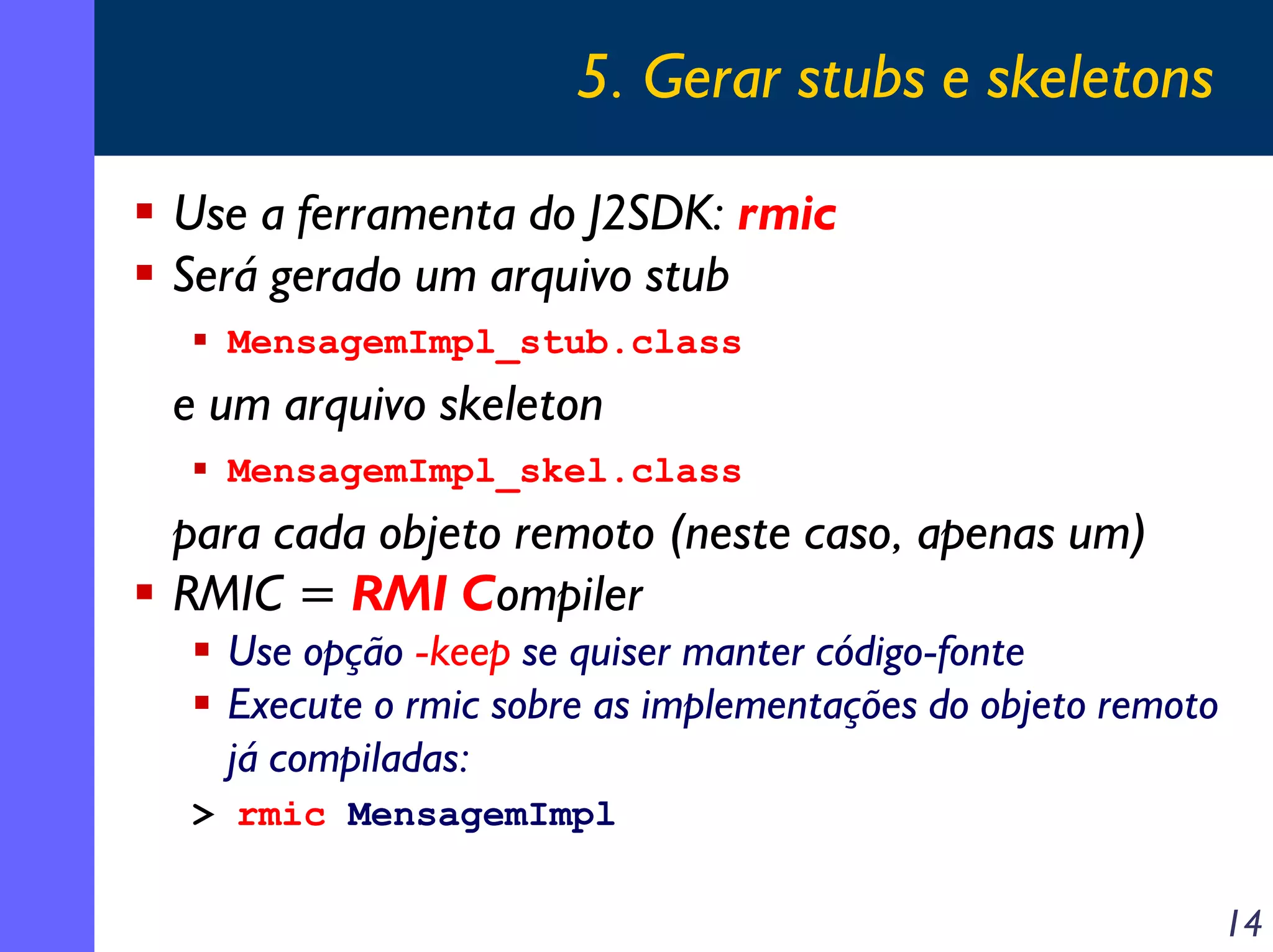 5. Gerar stubs e skeletons
Use a ferramenta do J2SDK: rmic
Será gerado um arquivo stub
MensagemImpl_stub.class

e um arquivo skeleton
MensagemImpl_skel.class

para cada objeto remoto (neste caso, apenas um)
RMIC = RMI Compiler
Use opção -keep se quiser manter código-fonte
Execute o rmic sobre as implementações do objeto remoto
já compiladas:
> rmic MensagemImpl

14

 