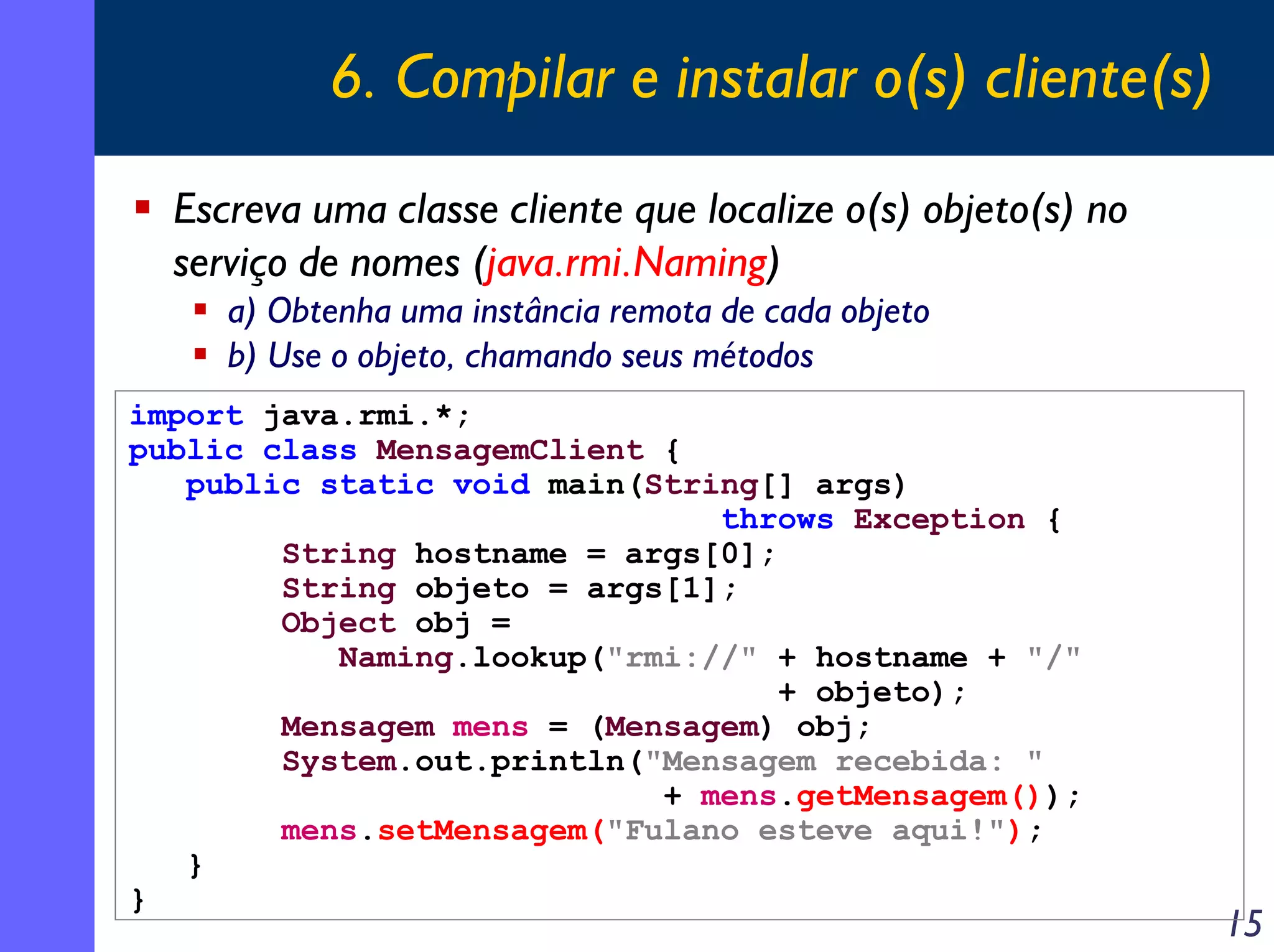 6. Compilar e instalar o(s) cliente(s)
Escreva uma classe cliente que localize o(s) objeto(s) no
serviço de nomes (java.rmi.Naming)
a) Obtenha uma instância remota de cada objeto
b) Use o objeto, chamando seus métodos
import java.rmi.*;
public class MensagemClient {
public static void main(String[] args)
throws Exception {
String hostname = args[0];
String objeto = args[1];
Object obj =
Naming.lookup("rmi://" + hostname + "/"
+ objeto);
Mensagem mens = (Mensagem) obj;
System.out.println("Mensagem recebida: "
+ mens.getMensagem());
mens.setMensagem("Fulano esteve aqui!");
}
}

15

 