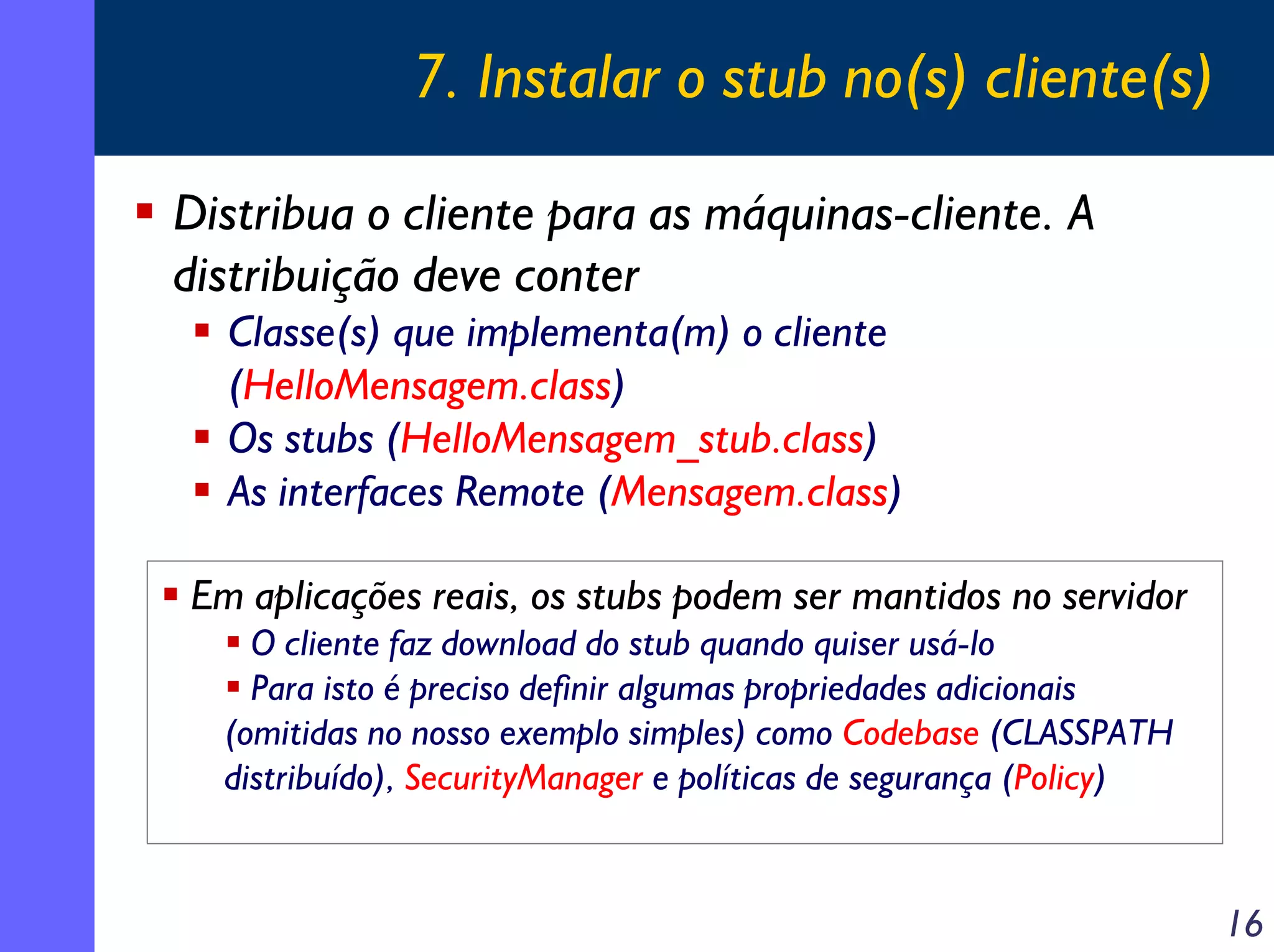 7. Instalar o stub no(s) cliente(s)
Distribua o cliente para as máquinas-cliente. A
distribuição deve conter
Classe(s) que implementa(m) o cliente
(HelloMensagem.class)
Os stubs (HelloMensagem_stub.class)
As interfaces Remote (Mensagem.class)
Em aplicações reais, os stubs podem ser mantidos no servidor
O cliente faz download do stub quando quiser usá-lo
Para isto é preciso definir algumas propriedades adicionais
(omitidas no nosso exemplo simples) como Codebase (CLASSPATH
distribuído), SecurityManager e políticas de segurança (Policy)

16

 