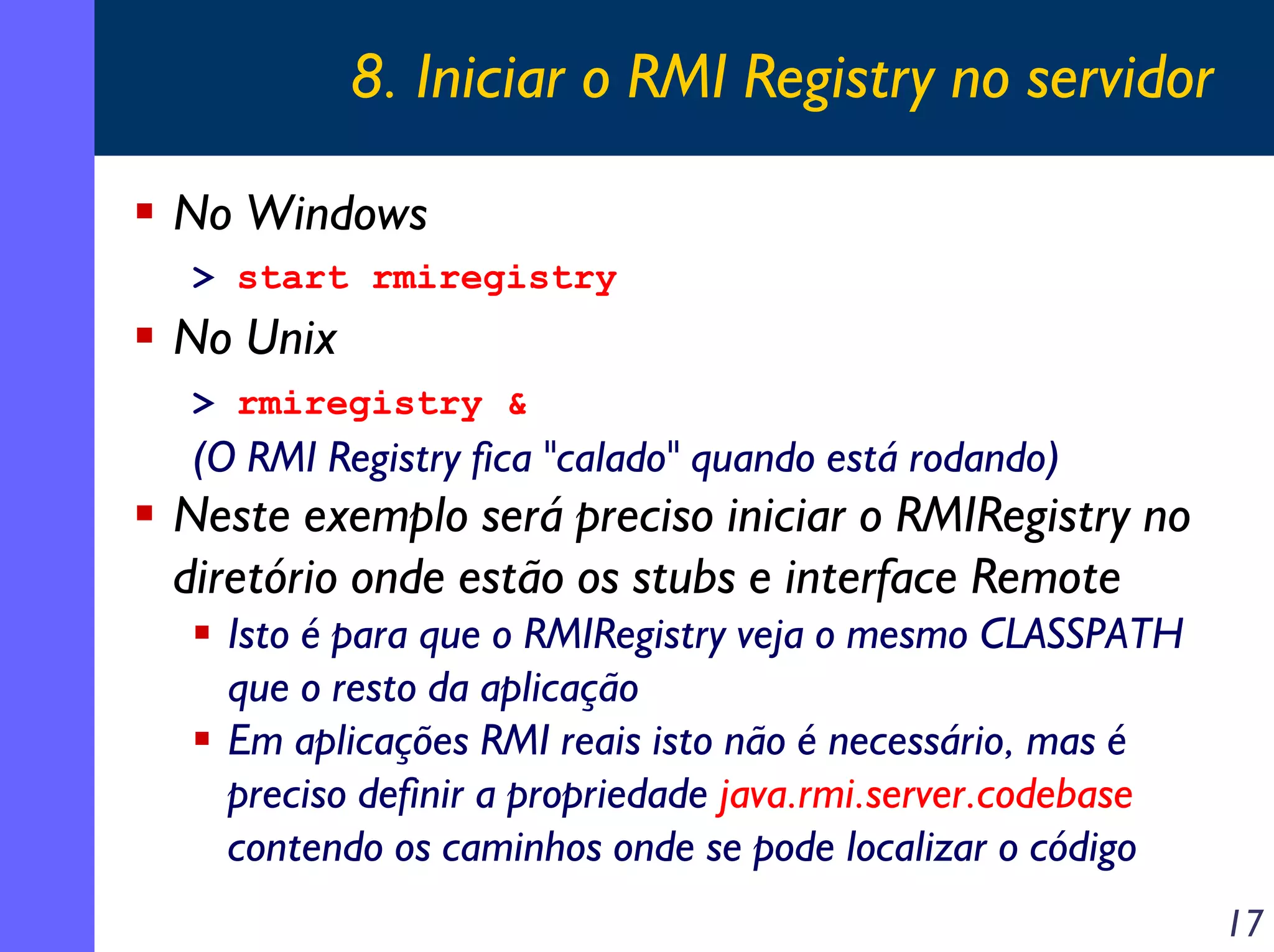 8. Iniciar o RMI Registry no servidor
No Windows
> start rmiregistry

No Unix
> rmiregistry &

(O RMI Registry fica "calado" quando está rodando)

Neste exemplo será preciso iniciar o RMIRegistry no
diretório onde estão os stubs e interface Remote
Isto é para que o RMIRegistry veja o mesmo CLASSPATH
que o resto da aplicação
Em aplicações RMI reais isto não é necessário, mas é
preciso definir a propriedade java.rmi.server.codebase
contendo os caminhos onde se pode localizar o código
17

 