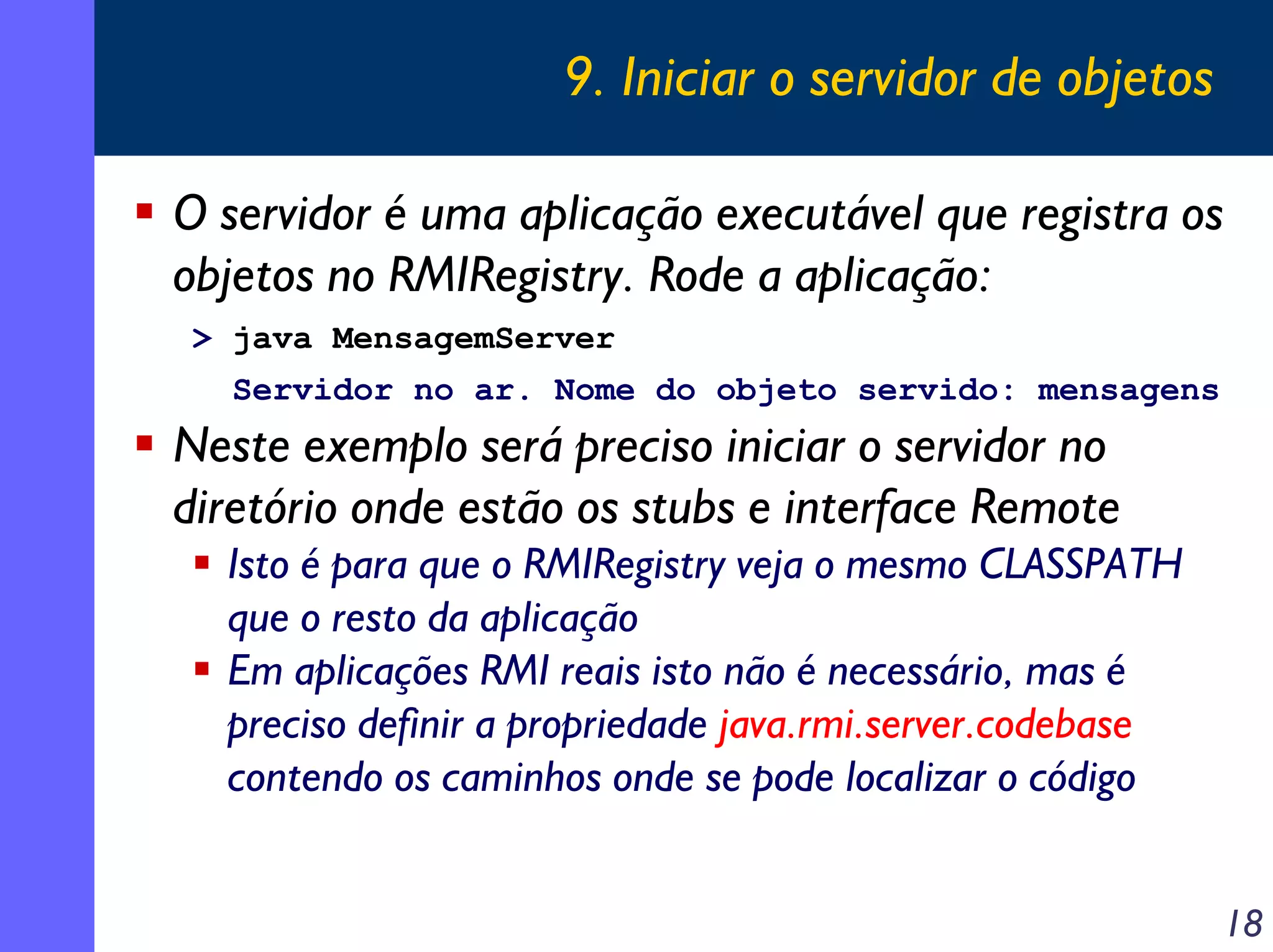 9. Iniciar o servidor de objetos
O servidor é uma aplicação executável que registra os
objetos no RMIRegistry. Rode a aplicação:
> java MensagemServer
Servidor no ar. Nome do objeto servido: mensagens

Neste exemplo será preciso iniciar o servidor no
diretório onde estão os stubs e interface Remote
Isto é para que o RMIRegistry veja o mesmo CLASSPATH
que o resto da aplicação
Em aplicações RMI reais isto não é necessário, mas é
preciso definir a propriedade java.rmi.server.codebase
contendo os caminhos onde se pode localizar o código
18

 