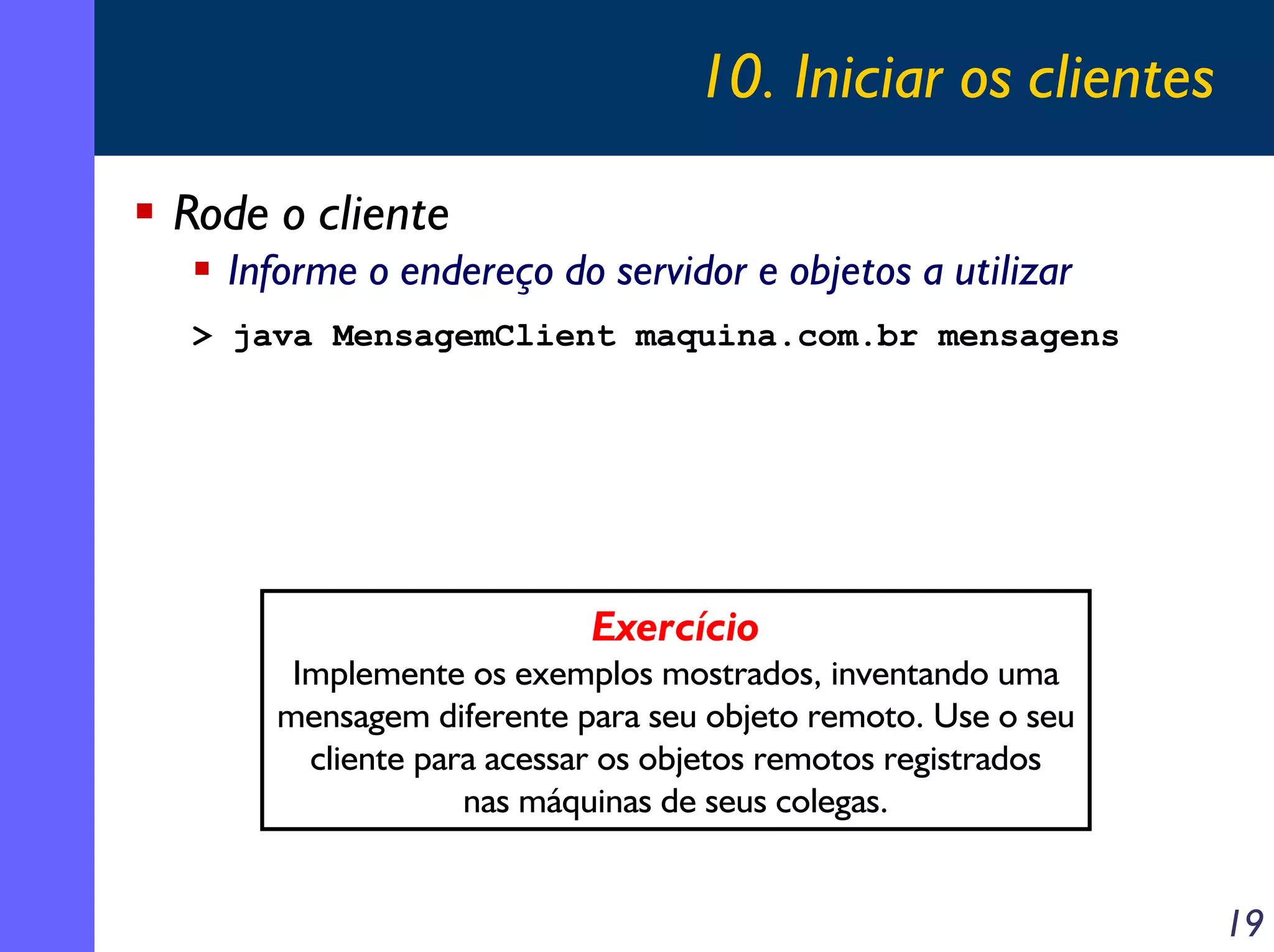 10. Iniciar os clientes
Rode o cliente
Informe o endereço do servidor e objetos a utilizar
> java MensagemClient maquina.com.br mensagens

Exercício
Implemente os exemplos mostrados, inventando uma
mensagem diferente para seu objeto remoto. Use o seu
cliente para acessar os objetos remotos registrados
nas máquinas de seus colegas.

19

 