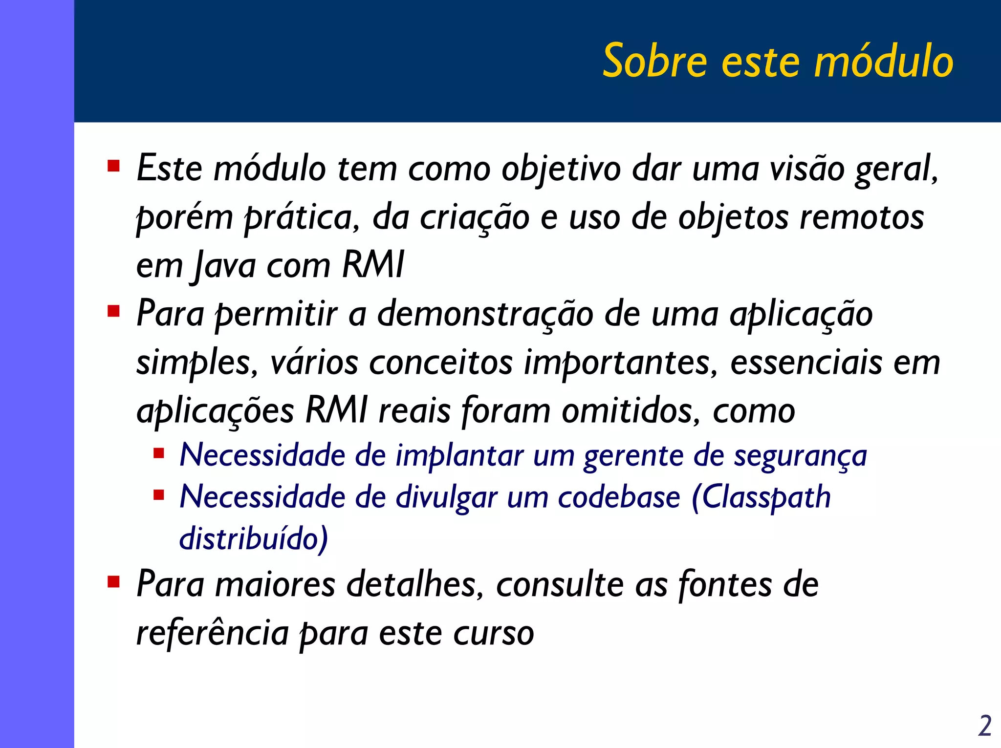 Sobre este módulo
Este módulo tem como objetivo dar uma visão geral,
porém prática, da criação e uso de objetos remotos
em Java com RMI
Para permitir a demonstração de uma aplicação
simples, vários conceitos importantes, essenciais em
aplicações RMI reais foram omitidos, como
Necessidade de implantar um gerente de segurança
Necessidade de divulgar um codebase (Classpath
distribuído)

Para maiores detalhes, consulte as fontes de
referência para este curso
2

 