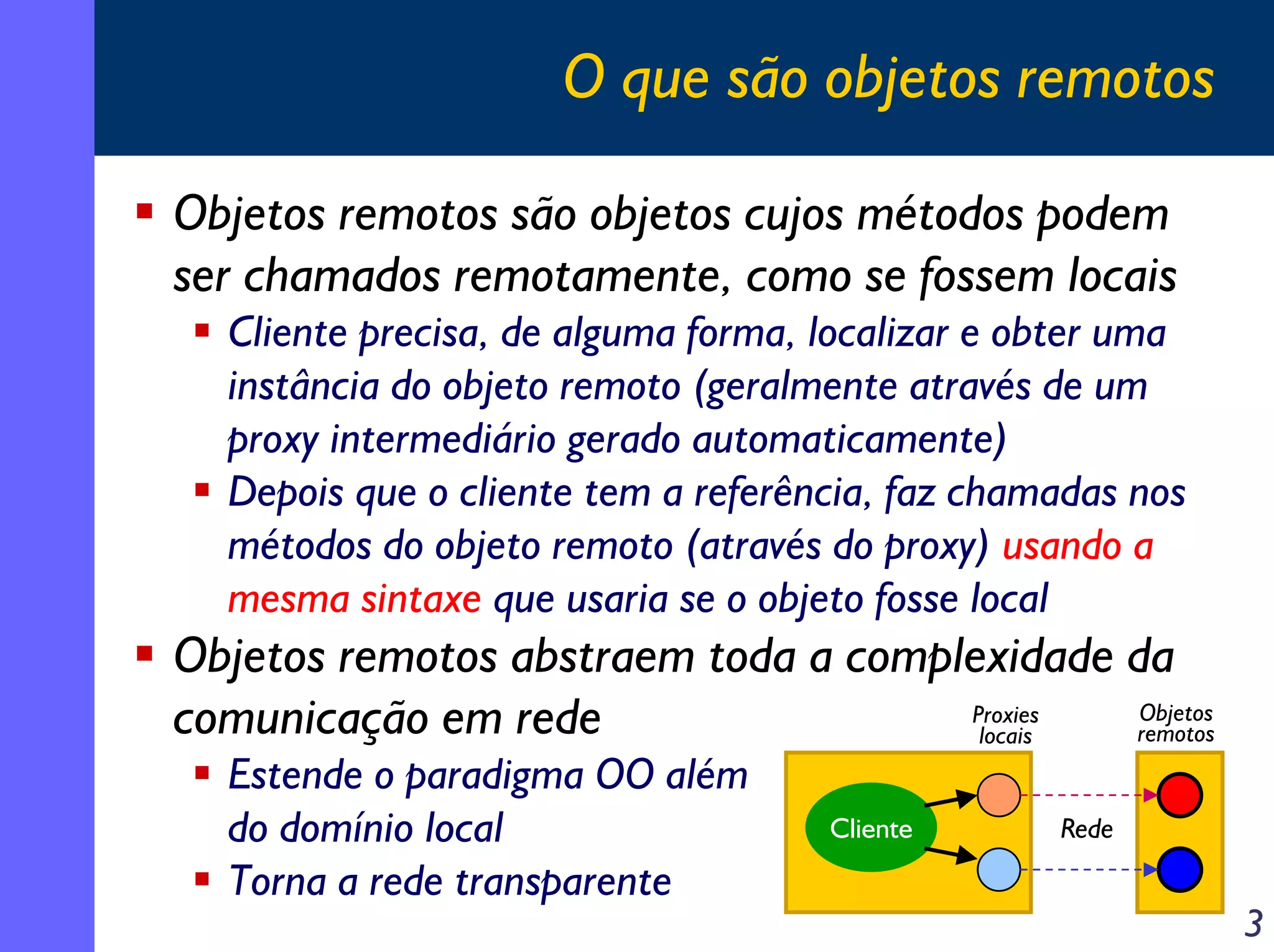 O que são objetos remotos
Objetos remotos são objetos cujos métodos podem
ser chamados remotamente, como se fossem locais
Cliente precisa, de alguma forma, localizar e obter uma
instância do objeto remoto (geralmente através de um
proxy intermediário gerado automaticamente)
Depois que o cliente tem a referência, faz chamadas nos
métodos do objeto remoto (através do proxy) usando a
mesma sintaxe que usaria se o objeto fosse local

Objetos remotos abstraem toda a complexidade da
Objetos
Proxies
comunicação em rede
remotos
locais
Estende o paradigma OO além
do domínio local
Torna a rede transparente

Cliente

Rede

3

 