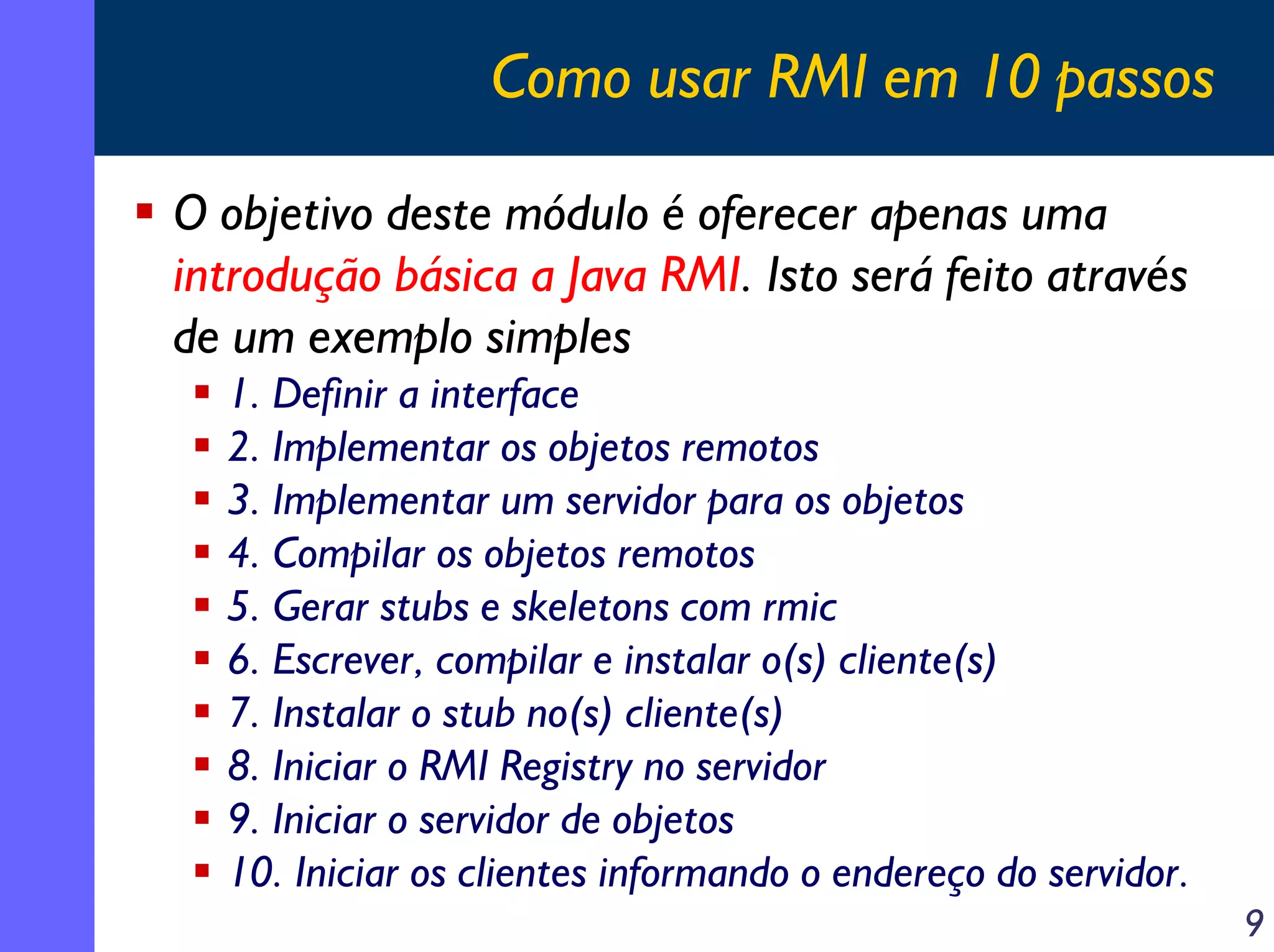 Como usar RMI em 10 passos
O objetivo deste módulo é oferecer apenas uma
introdução básica a Java RMI. Isto será feito através
de um exemplo simples
1. Definir a interface
2. Implementar os objetos remotos
3. Implementar um servidor para os objetos
4. Compilar os objetos remotos
5. Gerar stubs e skeletons com rmic
6. Escrever, compilar e instalar o(s) cliente(s)
7. Instalar o stub no(s) cliente(s)
8. Iniciar o RMI Registry no servidor
9. Iniciar o servidor de objetos
10. Iniciar os clientes informando o endereço do servidor.
9

 