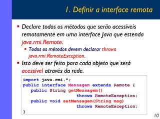 1. Definir a interface remota
Declare todos os métodos que serão acessíveis
remotamente em uma interface Java que estenda
java.rmi.Remote.
Todos os métodos devem declarar throws
java.rmi.RemoteException.

Isto deve ser feito para cada objeto que será
acessível através da rede.
import java.rmi.*;
public interface Mensagem extends Remote {
public String getMensagem()
throws RemoteException;
public void setMensagem(String msg)
throws RemoteException;
}

10

 