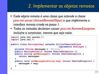 2. Implementar os objetos remotos
Cada objeto remoto é uma classe que estende a classe
java.rmi.server.UnicastRemoteObject e que implementa a
interface remota criada no passo 1.
Todos os métodos declaram causar java.rmi.RemoteException
inclusive o construtor, mesmo que seja vazio.
import java.rmi.server.*;
import java.rmi.*;
public class MensagemImpl extends UnicastRemoteObject
implements Mensagem {
private String mensagem = "Inicial";
public MensagemImpl() throws RemoteException {}
public String getMensagem() throws RemoteException {
return mensagem;
}
public void setMensagem(String msg) throws RemoteException {
mensagem = msg;
}
}

11

 