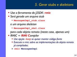 5. Gerar stubs e skeletons
Use a ferramenta do J2SDK: rmic
Será gerado um arquivo stub
MensagemImpl_stub.class

e um arquivo skeleton
MensagemImpl_skel.class

para cada objeto remoto (neste caso, apenas um)
RMIC = RMI Compiler
Use opção -keep se quiser manter código-fonte
Execute o rmic sobre as implementações do objeto remoto
já compiladas:
> rmic MensagemImpl

14

 