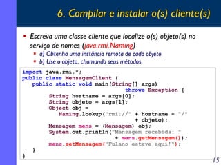 6. Compilar e instalar o(s) cliente(s)
Escreva uma classe cliente que localize o(s) objeto(s) no
serviço de nomes (java.rmi.Naming)
a) Obtenha uma instância remota de cada objeto
b) Use o objeto, chamando seus métodos
import java.rmi.*;
public class MensagemClient {
public static void main(String[] args)
throws Exception {
String hostname = args[0];
String objeto = args[1];
Object obj =
Naming.lookup("rmi://" + hostname + "/"
+ objeto);
Mensagem mens = (Mensagem) obj;
System.out.println("Mensagem recebida: "
+ mens.getMensagem());
mens.setMensagem("Fulano esteve aqui!");
}
}

15

 