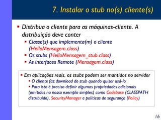 7. Instalar o stub no(s) cliente(s)
Distribua o cliente para as máquinas-cliente. A
distribuição deve conter
Classe(s) que implementa(m) o cliente
(HelloMensagem.class)
Os stubs (HelloMensagem_stub.class)
As interfaces Remote (Mensagem.class)
Em aplicações reais, os stubs podem ser mantidos no servidor
O cliente faz download do stub quando quiser usá-lo
Para isto é preciso definir algumas propriedades adicionais
(omitidas no nosso exemplo simples) como Codebase (CLASSPATH
distribuído), SecurityManager e políticas de segurança (Policy)

16

 