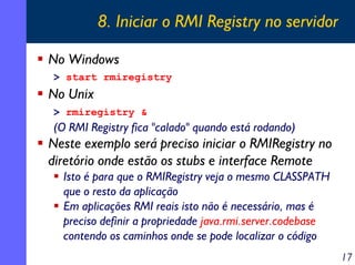 8. Iniciar o RMI Registry no servidor
No Windows
> start rmiregistry

No Unix
> rmiregistry &

(O RMI Registry fica "calado" quando está rodando)

Neste exemplo será preciso iniciar o RMIRegistry no
diretório onde estão os stubs e interface Remote
Isto é para que o RMIRegistry veja o mesmo CLASSPATH
que o resto da aplicação
Em aplicações RMI reais isto não é necessário, mas é
preciso definir a propriedade java.rmi.server.codebase
contendo os caminhos onde se pode localizar o código
17

 