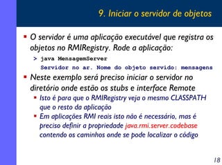 9. Iniciar o servidor de objetos
O servidor é uma aplicação executável que registra os
objetos no RMIRegistry. Rode a aplicação:
> java MensagemServer
Servidor no ar. Nome do objeto servido: mensagens

Neste exemplo será preciso iniciar o servidor no
diretório onde estão os stubs e interface Remote
Isto é para que o RMIRegistry veja o mesmo CLASSPATH
que o resto da aplicação
Em aplicações RMI reais isto não é necessário, mas é
preciso definir a propriedade java.rmi.server.codebase
contendo os caminhos onde se pode localizar o código
18

 