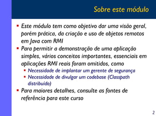 Sobre este módulo
Este módulo tem como objetivo dar uma visão geral,
porém prática, da criação e uso de objetos remotos
em Java com RMI
Para permitir a demonstração de uma aplicação
simples, vários conceitos importantes, essenciais em
aplicações RMI reais foram omitidos, como
Necessidade de implantar um gerente de segurança
Necessidade de divulgar um codebase (Classpath
distribuído)

Para maiores detalhes, consulte as fontes de
referência para este curso
2

 