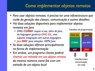 Como implementar objetos remotos
Para usar objetos remotos, é preciso ter uma infraestrutura que
cuide da geração das classes, comunicação e outros detalhes
Há duas soluções disponíveis para implementar objetos
remotos em Java
OMG CORBA: requer o uso, além de Java,
da linguagem genérica OMG IDL, mas
suporta integração com outras linguagens
Java RMI: para soluções 100% Java

As duas soluções diferem principalmente
na forma de implementação
Em ambas, um programa cliente poderá
chamar um método em um objeto remoto
da mesma maneira como faz com um
método de um objeto local

Interface de programação
OMG IDL

Java

CORBA

Java RMI

IIOP

JRMP

Interface para
comunicação
em rede

4

 