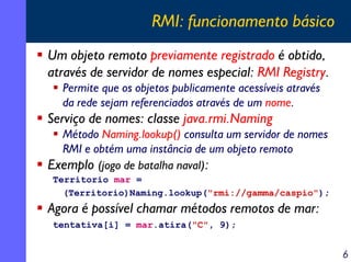 RMI: funcionamento básico
Um objeto remoto previamente registrado é obtido,
através de servidor de nomes especial: RMI Registry.
Permite que os objetos publicamente acessíveis através
da rede sejam referenciados através de um nome.

Serviço de nomes: classe java.rmi.Naming
Método Naming.lookup() consulta um servidor de nomes
RMI e obtém uma instância de um objeto remoto
Exemplo (jogo de batalha naval):
Territorio mar =
(Territorio)Naming.lookup("rmi://gamma/caspio");

Agora é possível chamar métodos remotos de mar:
tentativa[i] = mar.atira("C", 9);

6

 
