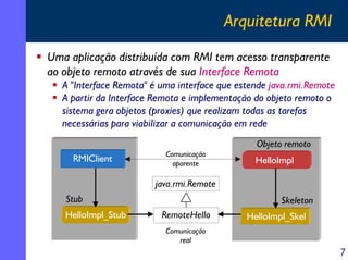 Arquitetura RMI
Uma aplicação distribuída com RMI tem acesso transparente
ao objeto remoto através de sua Interface Remota
A "Interface Remota" é uma interface que estende java.rmi.Remote
A partir da Interface Remota e implementação do objeto remoto o
sistema gera objetos (proxies) que realizam todas as tarefas
necessárias para viabilizar a comunicação em rede
Objeto remoto
RMIClient

Comunicação
aparente

HelloImpl

java.rmi.Remote
Stub
HelloImpl_Stub

Skeleton
RemoteHello

HelloImpl_Skel

Comunicação
real

7

 