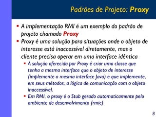 Padrões de Projeto: Proxy
A implementação RMI é um exemplo do padrão de
projeto chamado Proxy
Proxy é uma solução para situações onde o objeto de
interesse está inaccessível diretamente, mas o
cliente precisa operar em uma interface idêntica
A solução oferecida por Proxy é criar uma classe que
tenha a mesma interface que o objeto de interesse
(implemente a mesma interface Java) e que implemente,
em seus métodos, a lógica de comunicação com o objeto
inaccessível.
Em RMI, o proxy é o Stub gerado automaticamente pelo
ambiente de desenvolvimento (rmic)
8

 