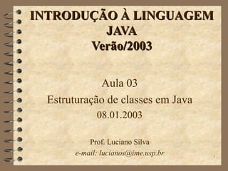 INTRODUÇÃO À LINGUAGEM JAVA Verão/2003 Aula 03 Estruturação de classes em Java 08.01.2003 Prof. Luciano Silva e-mail: lucianos@ime.usp.br 