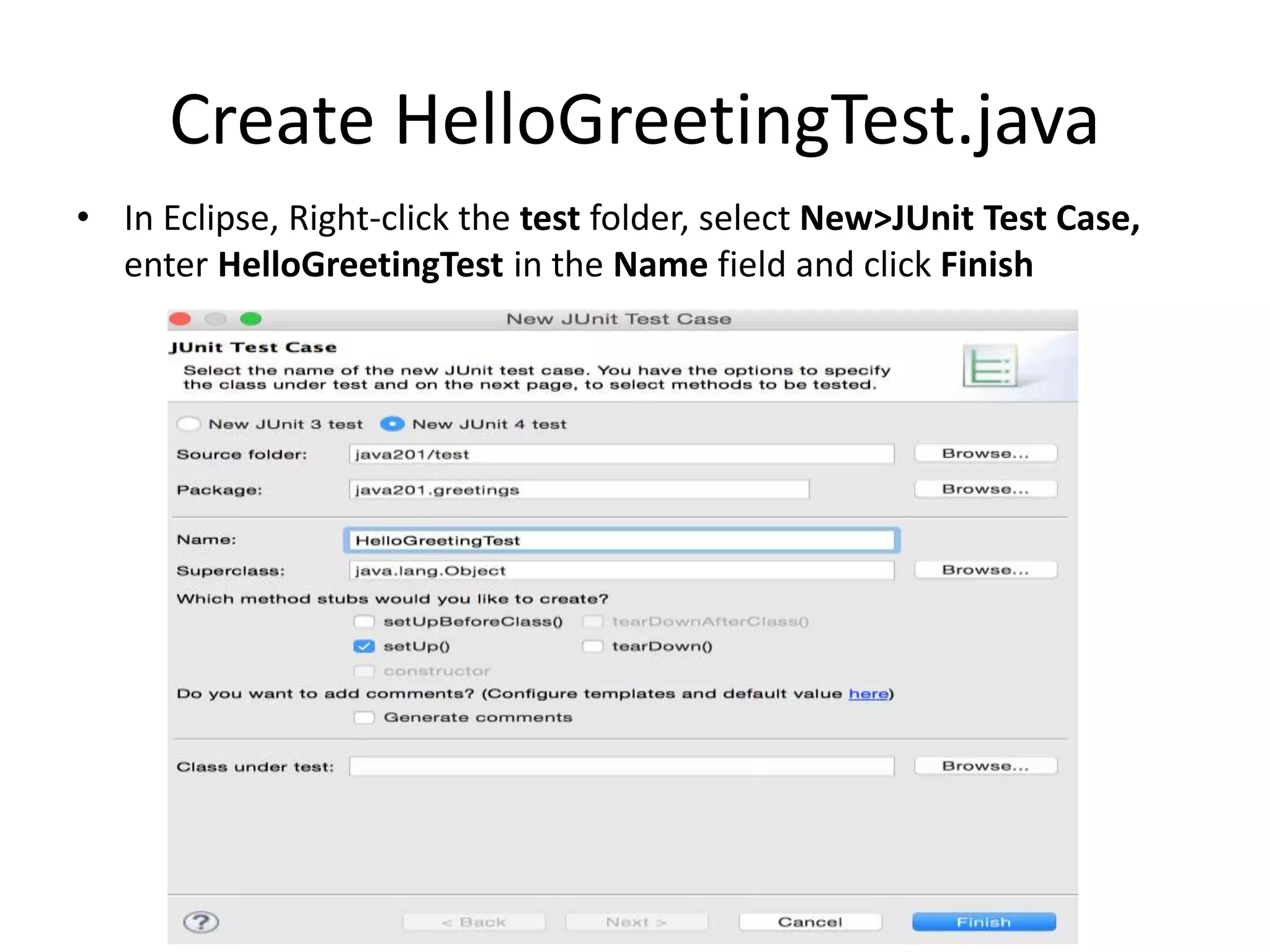 Add JUnit to the Classpath
• Copy the junit.jar and hamcrest-core.jar files to
the lib folder of your project
• Refresh the project to import the new contents
of the lib folder
• In Eclipse, click on the Java201 project, select
File>Properties>Build Path and click on
Libraries tab
• Click Add JARs, browse to the project lib folder,
select both jar files and click OK twice
 