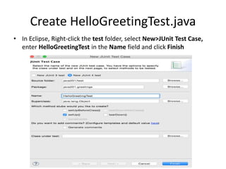 Add JUnit to the Classpath
• Copy the junit.jar and hamcrest-core.jar files to
the lib folder of your project
• Refresh the project to import the new contents
of the lib folder
• In Eclipse, click on the Java201 project, select
File>Properties>Build Path and click on
Libraries tab
• Click Add JARs, browse to the project lib folder,
select both jar files and click OK twice
 