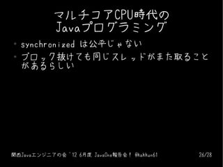 マルチコアCPU時代の
            Javaプログラミング
●   synchronized は公平じゃない
●   ブロック抜けても同じスレッドがまた取ること
    があるらしい




関西Javaエンジニアの会 '12 6月...