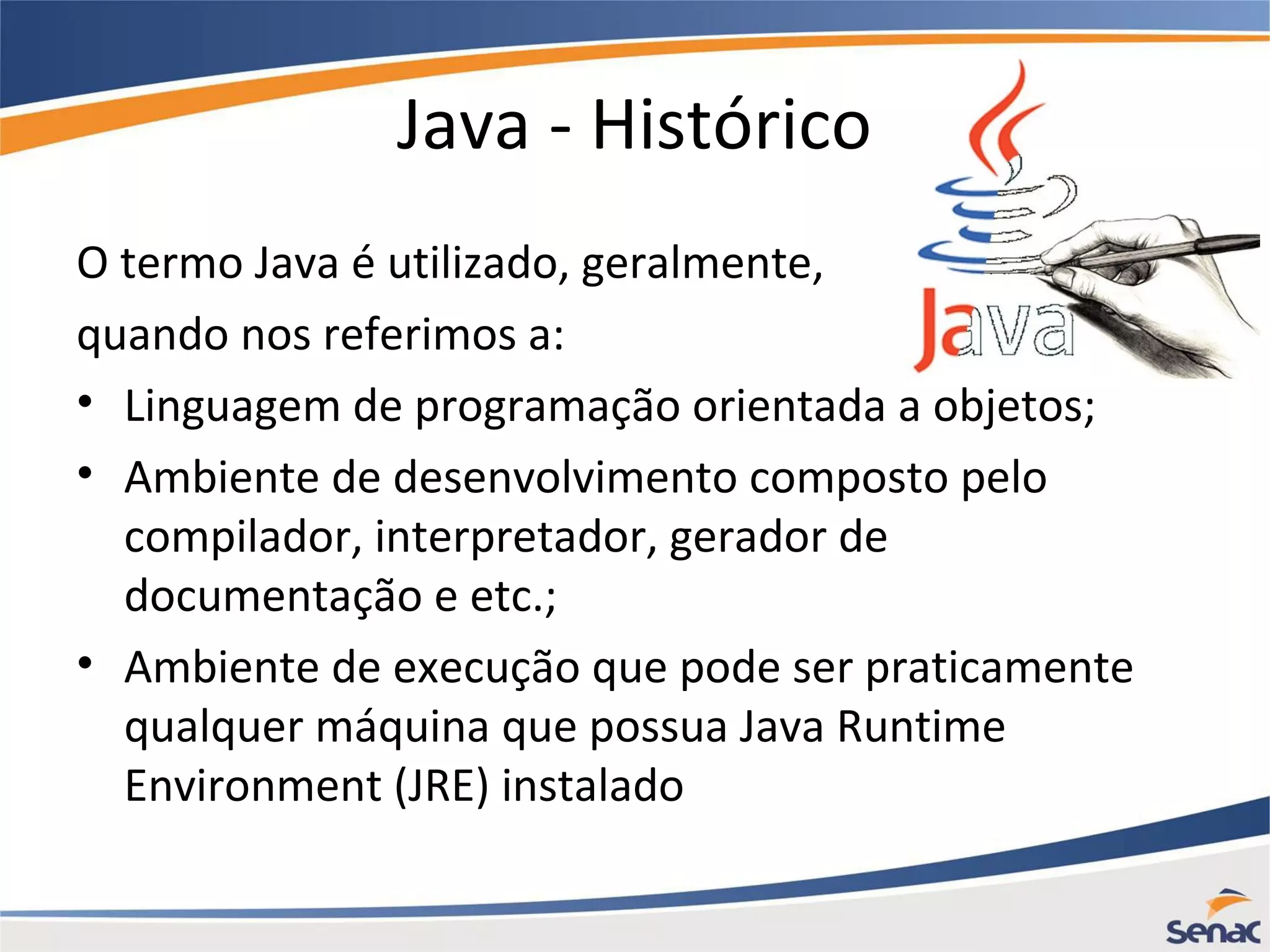 Java - Histórico O termo Java é utilizado, geralmente, quando nos referimos a: • Linguagem de programação orientada a objetos; • Ambiente de desenvolvimento composto pelo compilador, interpretador, gerador de documentação e etc.; • Ambiente de execução que pode ser praticamente qualquer máquina que possua Java Runtime Environment (JRE) instalado 