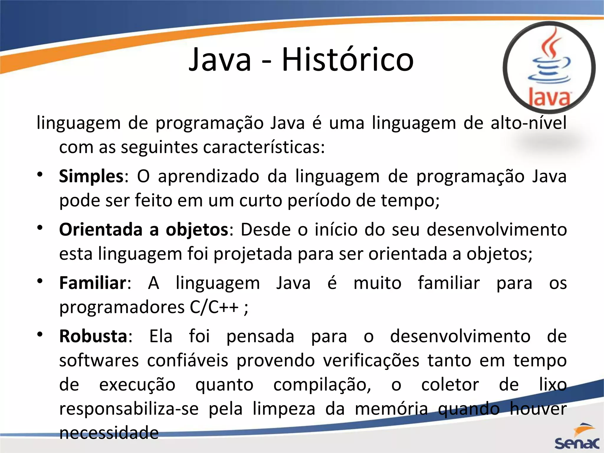 Java - Histórico linguagem de programação Java é uma linguagem de alto-nível com as seguintes características: • Simples: O aprendizado da linguagem de programação Java pode ser feito em um curto período de tempo; • Orientada a objetos: Desde o início do seu desenvolvimento esta linguagem foi projetada para ser orientada a objetos; • Familiar: A linguagem Java é muito familiar para os programadores C/C++ ; • Robusta: Ela foi pensada para o desenvolvimento de softwares confiáveis provendo verificações tanto em tempo de execução quanto compilação, o coletor de lixo responsabiliza-se pela limpeza da memória quando houver necessidade 