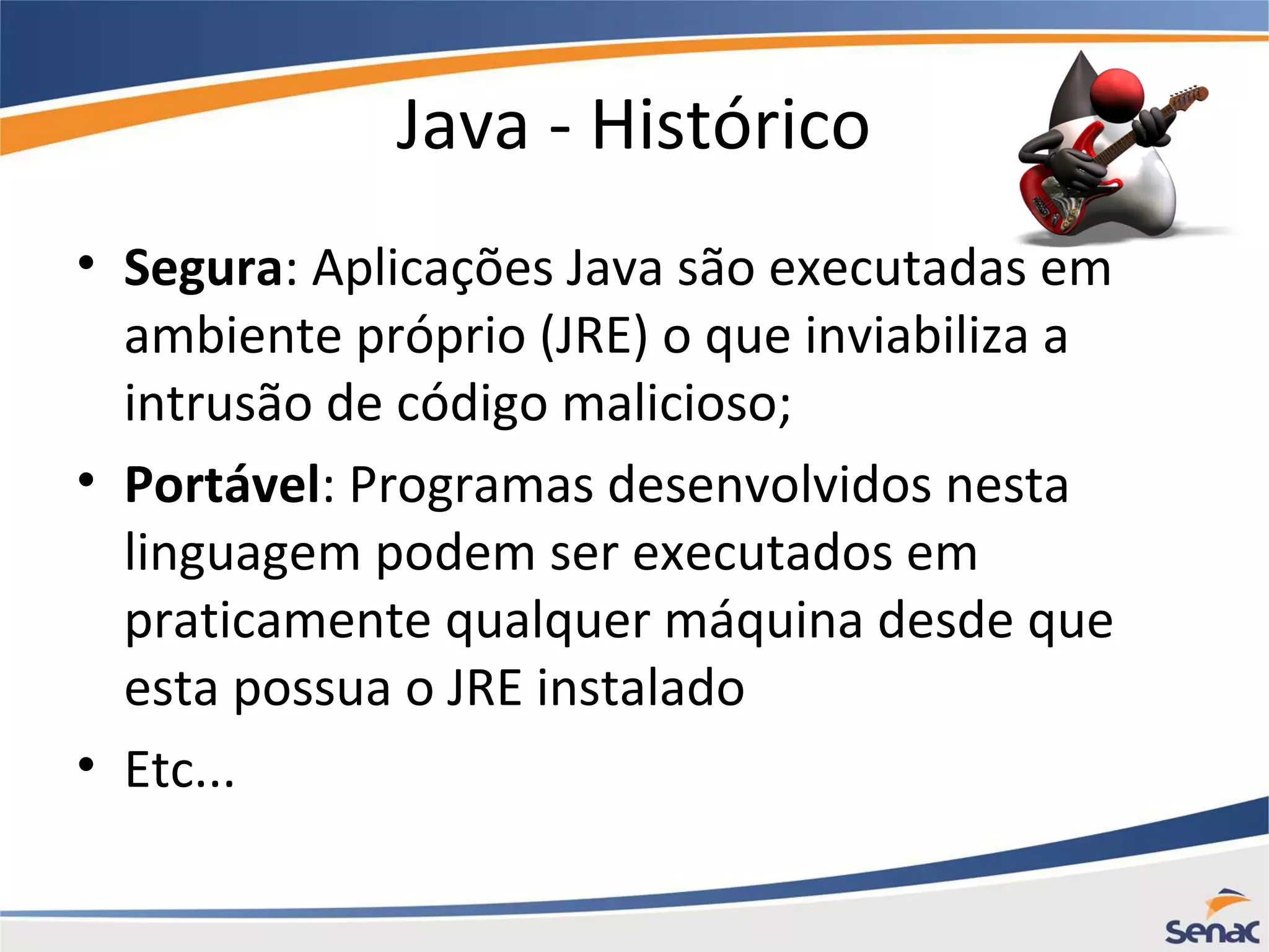 Java - Histórico • Segura: Aplicações Java são executadas em ambiente próprio (JRE) o que inviabiliza a intrusão de código malicioso; • Portável: Programas desenvolvidos nesta linguagem podem ser executados em praticamente qualquer máquina desde que esta possua o JRE instalado • Etc... 