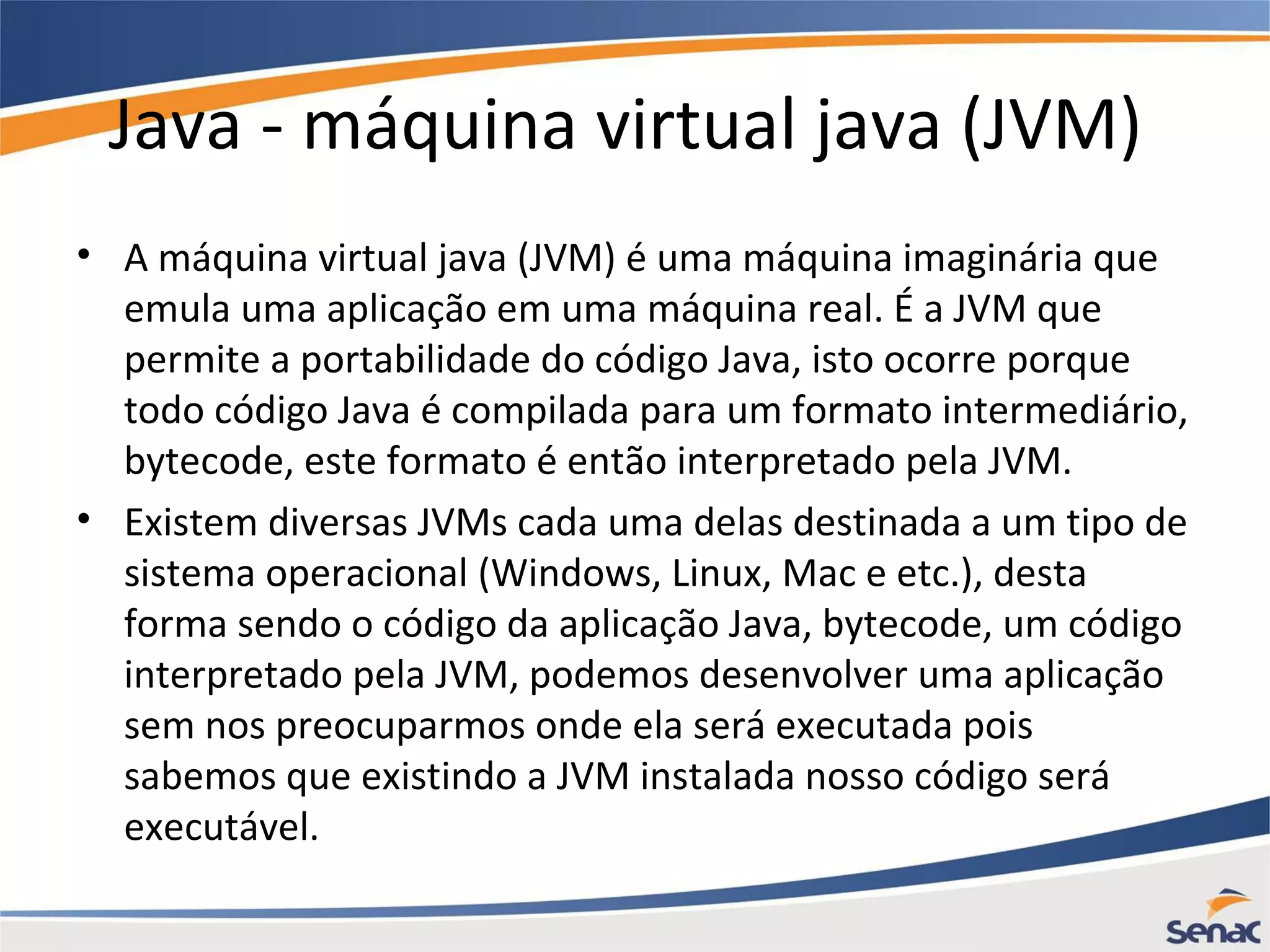 Java - máquina virtual java (JVM) • A máquina virtual java (JVM) é uma máquina imaginária que emula uma aplicação em uma máquina real. É a JVM que permite a portabilidade do código Java, isto ocorre porque todo código Java é compilada para um formato intermediário, bytecode, este formato é então interpretado pela JVM. • Existem diversas JVMs cada uma delas destinada a um tipo de sistema operacional (Windows, Linux, Mac e etc.), desta forma sendo o código da aplicação Java, bytecode, um código interpretado pela JVM, podemos desenvolver uma aplicação sem nos preocuparmos onde ela será executada pois sabemos que existindo a JVM instalada nosso código será executável. 