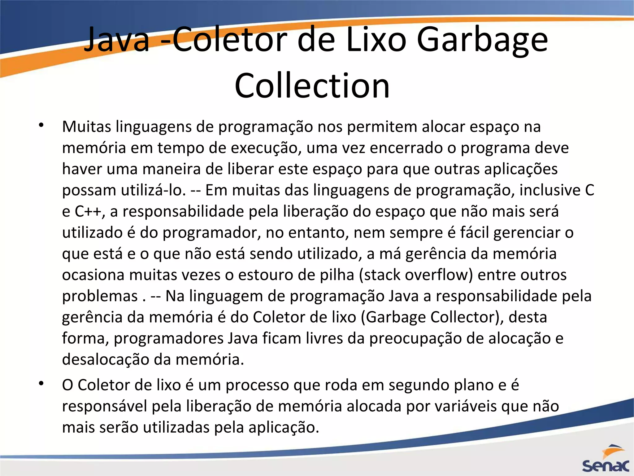 Java -Coletor de Lixo Garbage Collection • Muitas linguagens de programação nos permitem alocar espaço na memória em tempo de execução, uma vez encerrado o programa deve haver uma maneira de liberar este espaço para que outras aplicações possam utilizá-lo. -- Em muitas das linguagens de programação, inclusive C e C++, a responsabilidade pela liberação do espaço que não mais será utilizado é do programador, no entanto, nem sempre é fácil gerenciar o que está e o que não está sendo utilizado, a má gerência da memória ocasiona muitas vezes o estouro de pilha (stack overflow) entre outros problemas . -- Na linguagem de programação Java a responsabilidade pela gerência da memória é do Coletor de lixo (Garbage Collector), desta forma, programadores Java ficam livres da preocupação de alocação e desalocação da memória. • O Coletor de lixo é um processo que roda em segundo plano e é responsável pela liberação de memória alocada por variáveis que não mais serão utilizadas pela aplicação. 