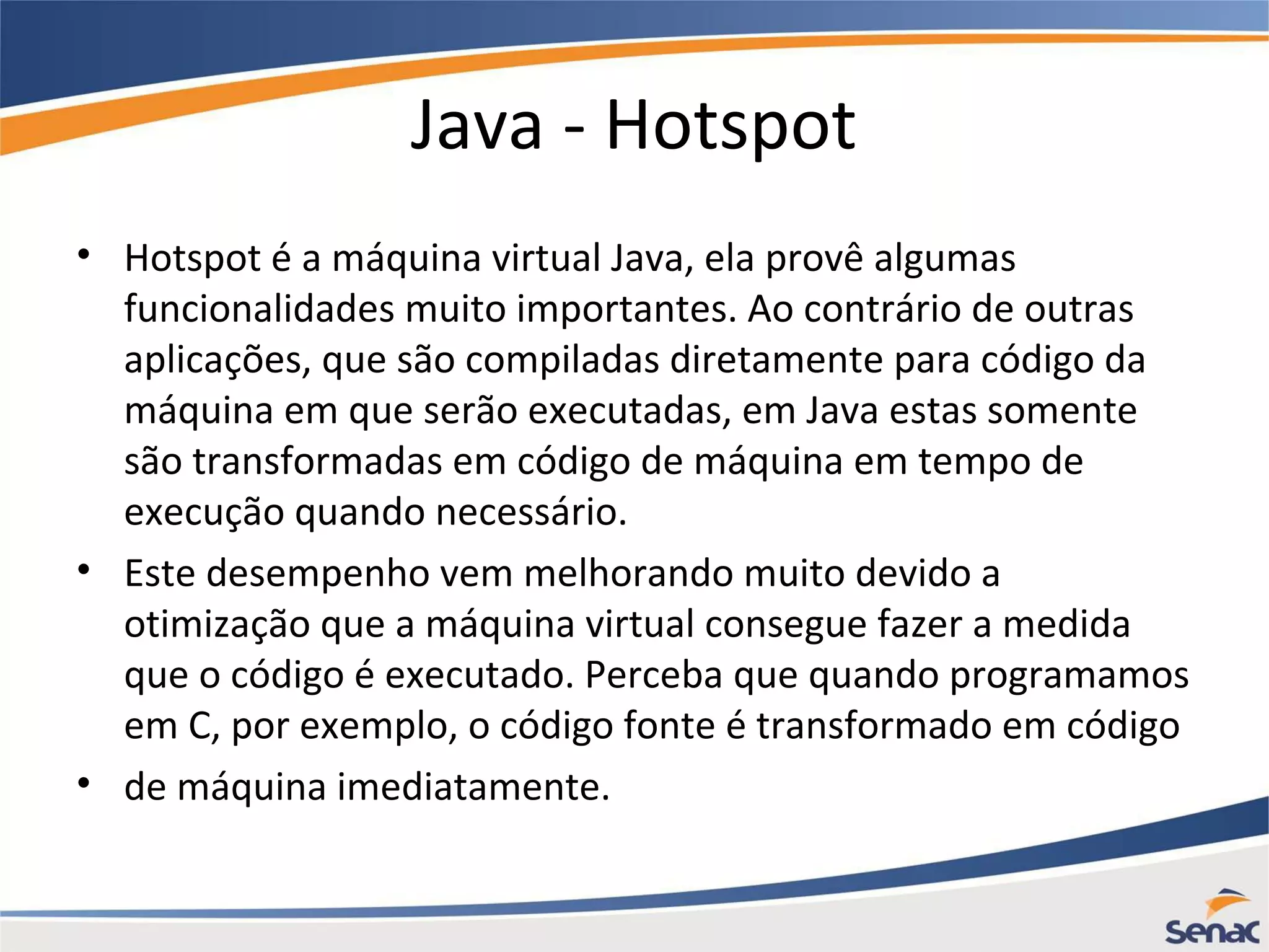 Java - Hotspot • Hotspot é a máquina virtual Java, ela provê algumas funcionalidades muito importantes. Ao contrário de outras aplicações, que são compiladas diretamente para código da máquina em que serão executadas, em Java estas somente são transformadas em código de máquina em tempo de execução quando necessário. • Este desempenho vem melhorando muito devido a otimização que a máquina virtual consegue fazer a medida que o código é executado. Perceba que quando programamos em C, por exemplo, o código fonte é transformado em código • de máquina imediatamente. 